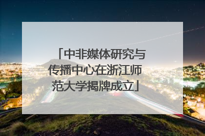 中非媒体研究与传播中心在浙江师范大学揭牌成立