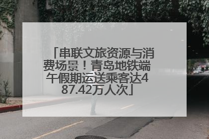 串联文旅资源与消费场景！青岛地铁端午假期运送乘客达487.42万人次