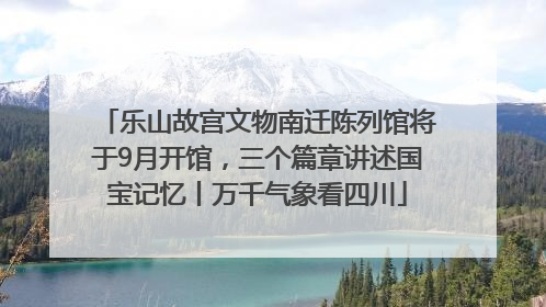 乐山故宫文物南迁陈列馆将于9月开馆，三个篇章讲述国宝记忆丨万千气象看四川