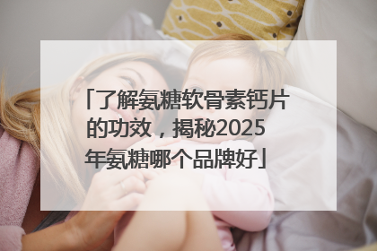了解氨糖软骨素钙片的功效，揭秘2025年氨糖哪个品牌好