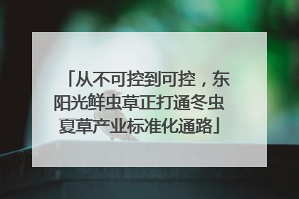 从不可控到可控，东阳光鲜虫草正打通冬虫夏草产业标准化通路