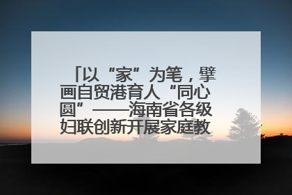以“家”为笔，擘画自贸港育人“同心圆”——海南省各级妇联创新开展家庭教育宣传周活动