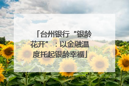 台州银行“银龄花开”：以金融温度托起银龄幸福