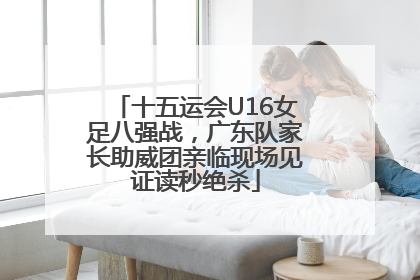 十五运会U16女足八强战，广东队家长助威团亲临现场见证读秒绝杀