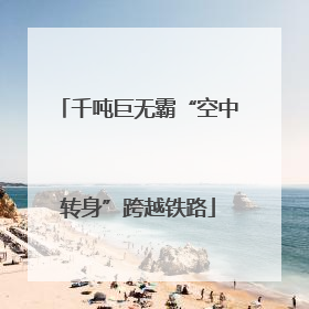 千吨巨无霸“空中转身”跨越铁路