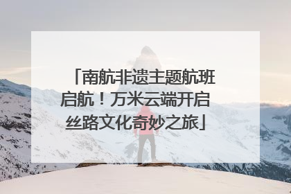 南航非遗主题航班启航！万米云端开启丝路文化奇妙之旅