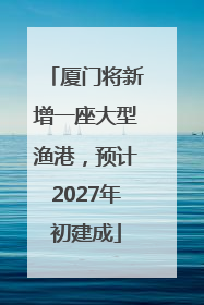 厦门将新增一座大型渔港，预计2027年初建成