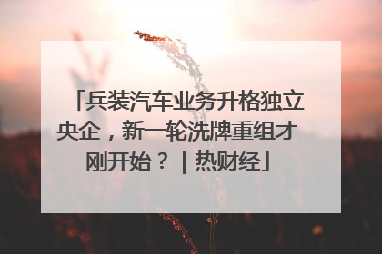 兵装汽车业务升格独立央企，新一轮洗牌重组才刚开始？｜热财经