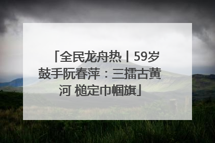 全民龙舟热丨59岁鼓手阮春萍：三擂古黄河 槌定巾帼旗