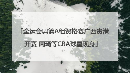 全运会男篮A组资格赛广西贵港开赛 周琦等CBA球星现身