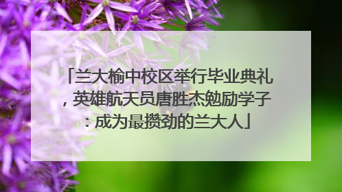 兰大榆中校区举行毕业典礼，英雄航天员唐胜杰勉励学子：成为最攒劲的兰大人
