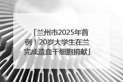 兰州市2025年首例！20岁大学生在兰完成造血干细胞捐献