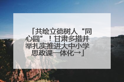 共绘立德树人“同心圆”！甘肃多措并举扎实推进大中小学思政课一体化→