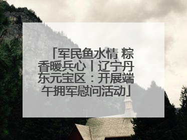军民鱼水情 粽香暖兵心丨辽宁丹东元宝区：开展端午拥军慰问活动