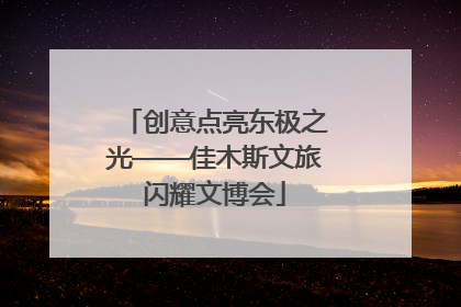 创意点亮东极之光——佳木斯文旅闪耀文博会