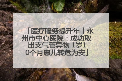 医疗服务提升年丨永州市中心医院：成功取出支气管异物 1岁10个月患儿转危为安