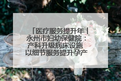 医疗服务提升年丨永州市妇幼保健院：产科升级病床设施 以细节服务提升孕产妇就医体验