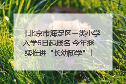 北京市海淀区三类小学入学6日起报名 今年继续推进“长幼随学”