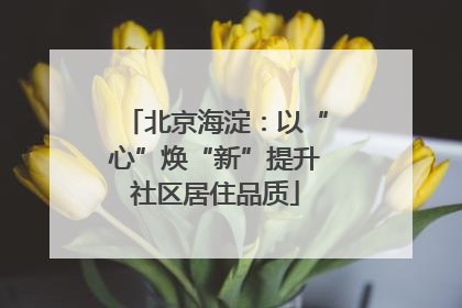 北京海淀：以“心”焕“新”提升社区居住品质