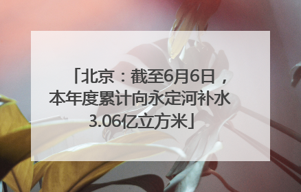 北京：截至6月6日，本年度累计向永定河补水3.06亿立方米