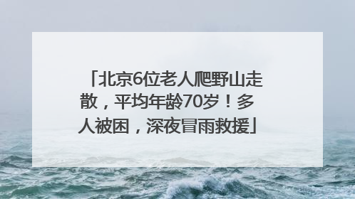 北京6位老人爬野山走散，平均年龄70岁！多人被困，深夜冒雨救援