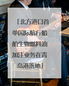 北方港口首单国际航行船舶生物燃料油加注业务在青岛港落地