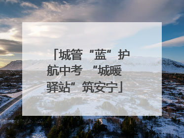 城管“蓝”护航中考 “城暖驿站”筑安宁