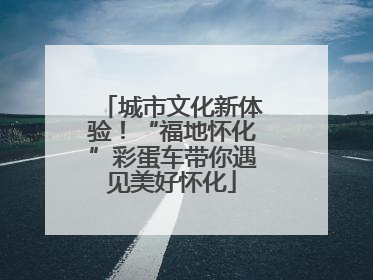 城市文化新体验！“福地怀化”彩蛋车带你遇见美好怀化
