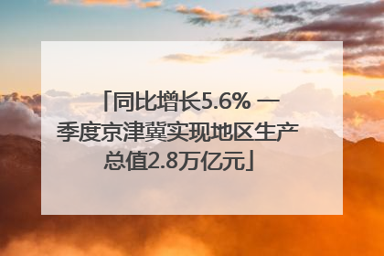 同比增长5.6% 一季度京津冀实现地区生产总值2.8万亿元