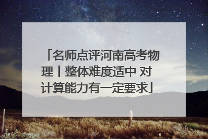 名师点评河南高考物理丨整体难度适中 对计算能力有一定要求