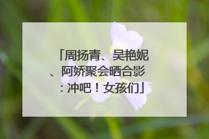 周扬青、吴艳妮、阿娇聚会晒合影：冲吧！女孩们