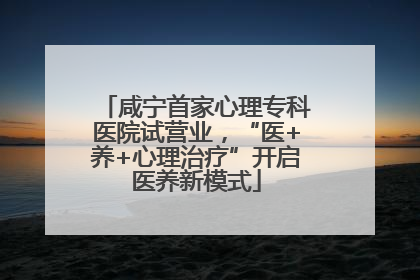 咸宁首家心理专科医院试营业，“医+养+心理治疗”开启医养新模式