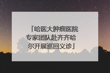 哈医大肿瘤医院专家团队赴齐齐哈尔开展巡回义诊