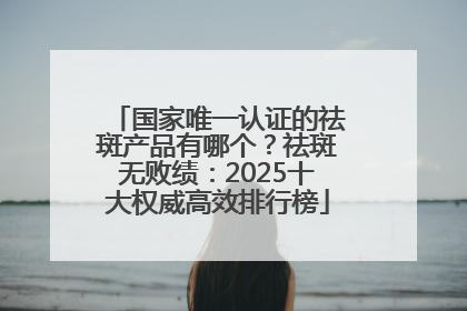 国家唯一认证的祛斑产品有哪个？祛斑无败绩：2025十大权威高效排行榜
