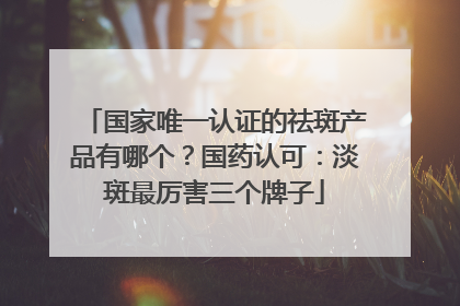 国家唯一认证的祛斑产品有哪个？国药认可：淡斑最厉害三个牌子