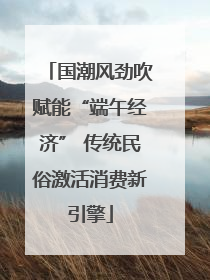 国潮风劲吹赋能“端午经济” 传统民俗激活消费新引擎