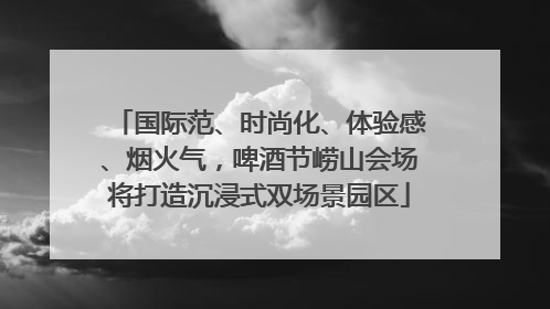 国际范、时尚化、体验感、烟火气，啤酒节崂山会场将打造沉浸式双场景园区