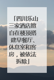 四川乐山三家酒店擅自在楼顶搭建早餐厅、休息室和客房，被依法拆除