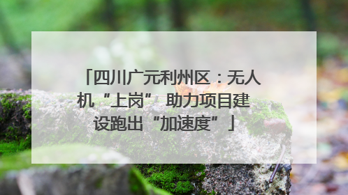 四川广元利州区：无人机“上岗” 助力项目建设跑出“加速度”