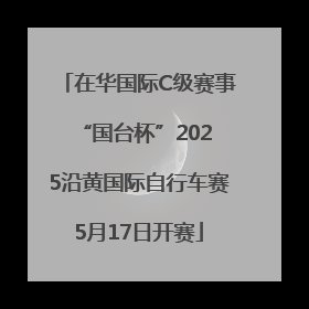 在华国际C级赛事 “国台杯”2025沿黄国际自行车赛5月17日开赛