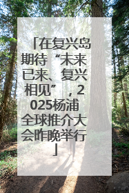 在复兴岛期待“未来已来、复兴相见”，2025杨浦全球推介大会昨晚举行