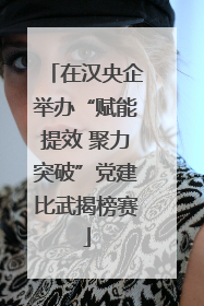 在汉央企举办“赋能提效 聚力突破”党建比武揭榜赛