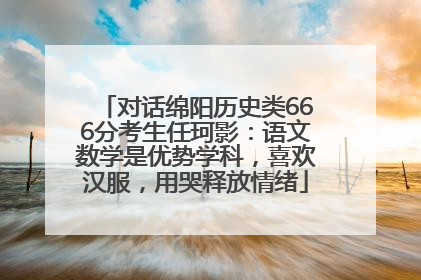 对话绵阳历史类666分考生任珂影：语文数学是优势学科，喜欢汉服，用哭释放情绪