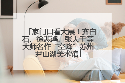 家门口看大展！齐白石、徐悲鸿、张大千等大师名作“空降”苏州尹山湖美术馆