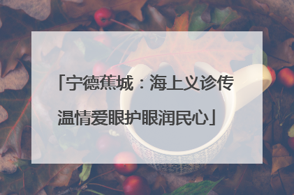 宁德蕉城：海上义诊传温情爱眼护眼润民心
