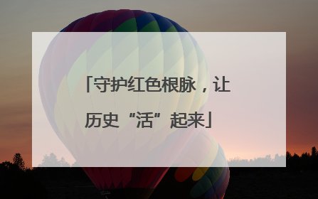 守护红色根脉，让历史“活”起来