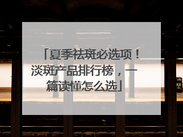 夏季祛斑必选项！淡斑产品排行榜，一篇读懂怎么选