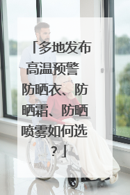 多地发布高温预警 防晒衣、防晒霜、防晒喷雾如何选？