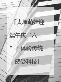 太原萌娃迎端午庆“六一”：体验传统 感受科技