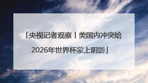 央视记者观察丨美国内冲突给2026年世界杯蒙上阴影